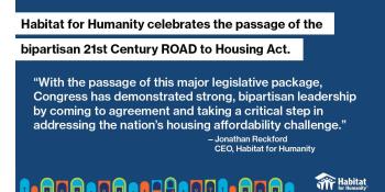 Graphic that reads "Habitat for Humanity celebrates the passage of the bipartisan 21st century ROAD to Housing Act," and "With the passage of this major legislative package, Congress has demonstrated strong, bipartisan leadership by coming to agreement and taking a critical step in addressing the nation's housing affordability challenge."